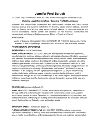 Jennifer Ford-Baruch
132 Oceans Edge Dr, Ponte Vedra Beach, FL 32082 jennifer.owens02@gmail.com • 904-610-9202
​ Building Loyal Relationships / Securing Profitable Accounts
Motivated and results-driven professional with demonstrated success with luxury brands
boosting revenue and customer satisfaction in dynamic, people-oriented settings. Excellent
ability to develop hard working sales teams that work together to overcome obstacles and
exceed expectations. Adeptly identify and capitalize on new business opportunities and
translate leads into highly profitable consumers. Fluent in English and French.
EDUCATION
Master of Business Administration 2008, UNIVERSITY OF PHOENIX, Jacksonville, Florida
Bachelor of Arts in Psychology, 1993 UNIVERSITY OF MISSOURI, Columbia, Missouri
PROFESSIONAL EXPERIENCE
SWAROVSKI​-St. Johns Town Center
RETAIL STORE MANAGER​- MAY 2010- JAN 2014 Managed and directed store operations,
expertly balancing customer relations, sales and administrative functions. Hired and supervised
staff members. Resolved escalated customer issues. Introduced and trained team members in
ambitious sales tactics, resulting in dramatic profit and revenue growth. Managed scheduling
and employee relations. Communicated corporate policies. Educated staff members in client
relations, product knowledge, and luxury customer experience. Monitored sales performance for
maximum profitability and efficiency.♦ Boosted sales by 4% over LY within the first year. ♦
Ranked #1 in the company 2012 for highest conversion percent (22.5%) by implementing
results-minded sales and luxury service strategies, consistently clientelling and building
relationships ♦ Recognized as “Top Store Manager in the Central Region” and accepted awards
for highest percent over goal for client events, units-per-transaction, average dollar sale, and
percent-to- sales-goal.
ROSENBLUMS​-Jacksonville Beach, FL
RETAIL SALES​ ​DEC 2008-APR 2010 Planned and implemented high-impact sales efforts to
drive up profits and customer loyalty. Interacted with customers to assess needs, present
solutions and manage accounts. Served as a corporate representative during community and
professional events, networking and building relationships to establish the foundation for future
growth. Analyzed trends. Set sales goals and tracked results.
STARPOINT SALES​ – Jacksonville Beach, FL
FLORIDA DISTRICT REPRESENTATIVE​ ​JAN 2001-MAR 2002 Planned and implemented
high-impact sales efforts to drive up profits and customer loyalty. Interacted with customers to
assess needs, present solutions and manage accounts. Served as a corporate representative
 