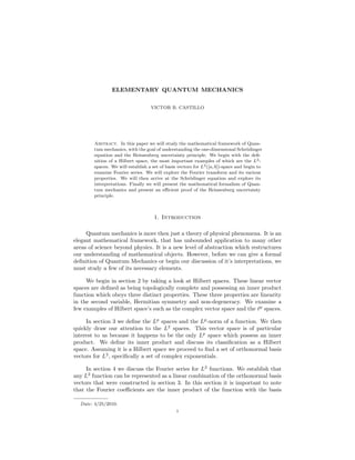 ELEMENTARY QUANTUM MECHANICS
VICTOR B. CASTILLO
Abstract. In this paper we will study the mathematical framework of Quan-
tum mechanics, with the goal of understanding the one-dimensional Schr¨odinger
equation and the Heinsenberg uncertainty principle. We begin with the deﬁ-
nition of a Hilbert space, the most important examples of which are the L2-
spaces. We will establish a set of basis vectors for L2([a, b])-space and begin to
examine Fourier series. We will explore the Fourier transform and its various
properties. We will then arrive at the Schr¨odinger equation and explore its
interpretations. Finally we will present the mathematical formalism of Quan-
tum mechanics and present an eﬃcient proof of the Heinsenberg uncertainty
principle.
1. Introduction
Quantum mechanics is more then just a theory of physical phenomena. It is an
elegant mathematical framework, that has unbounded application to many other
areas of science beyond physics. It is a new level of abstraction which restructures
our understanding of mathematical objects. However, before we can give a formal
deﬁnition of Quantum Mechanics or begin our discussion of it’s interpretations, we
must study a few of its necessary elements.
We begin in section 2 by taking a look at Hilbert spaces. These linear vector
spaces are deﬁned as being topologically complete and possessing an inner product
function which obeys three distinct properties. These three properties are linearity
in the second variable, Hermitian symmetry and non-degeneracy. We examine a
few examples of Hilbert space’s such as the complex vector space and the p
spaces.
In section 3 we deﬁne the Lp
spaces and the Lp
-norm of a function. We then
quickly draw our attention to the L2
spaces. This vector space is of particular
interest to us because it happens to be the only Lp
space which possess an inner
product. We deﬁne its inner product and discuss its classiﬁcation as a Hilbert
space. Assuming it is a Hilbert space we proceed to ﬁnd a set of orthonormal basis
vectors for L2
, speciﬁcally a set of complex exponentials.
In section 4 we discuss the Fourier series for L2
functions. We establish that
any L2
function can be represented as a linear combination of the orthonormal basis
vectors that were constructed in section 3. In this section it is important to note
that the Fourier coeﬃcients are the inner product of the function with the basis
Date: 4/25/2010.
1
 