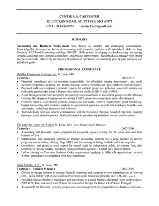 CYNTHIA A. CARPENTER
12 LIPPIZAN ROAD, ST. PETERS, MO 63376
CELL: 314-496-8751 cindyc15.cc@gmail.com
SUMMARY
Accounting and Business Professional who thrives in complex and challenging environments.
Knowledgeable in numerous facets of accounting and computer systems, with specialized skills in Sage
Products - MIP Fund Accounting and Sage 100 ERP. Skills include developing and implementing accounting
systems, analyzing new ventures/acquisitions and process improvement. Described as a manager with strong
interpersonal skills, effectively interfaces with multi-level workforce,and routinely goes beyond company and
individual goals.
PROFESSIONAL EXPERIENCE
DeSales Community Housing, Inc, St. Louis, MO
Controller 2009-2015
 Financial, compliance and tax reporting responsibility for affordable housing investments – tax credit
incentive properties, including low income housing, historic rehabilitation, plus market to market projects.
 Prepared audit and compliance periodic reports for multiple properties including non-profit entities and
real estate partnerships setup with pass-thru entity tax credits (LIHTC and HOME).
 Asset Management reports presented on quarterly and annual basis to investment groups and the Missouri
Housing Development Commission of existing LIHTC properties and projects under development.
 Oversaw financial and internal controls, annual year end audits, reserve requirements, grant monitoring,
budget forecasting with variance analysis to government agencies, payroll and employee benefits, and
information technology hardware and software.
 Worked closely with and directly communicate with the Executive Director, Board of Directors, property
managers and external agencies; field and respond to questions by individual owners and investors.
The Judevine Center for Autism, St. Louis, MO now Easter Seals Midwest
Controller 2007-2009
 Accounting and financial reports prepared for non-profit agency serving the St. Louis area and three
outstate offices.
 Implemented and monitored systems of internal accounting controls for a large number of diverse
programs and activities, utilizing Sage MIP Fund Accounting including multiple software upgrades.
 Coordinated and prepared work papers for annual audit by independent public accounting firm, plus
reporting to various funding, regulatory and government agencies. United Way grant recipient.
 Led accounting staff to meet Sarbanes Oxley requirements applying to 501(c)(3) organizations; revised
written procedures in compliance with new regulations.
Suttle Mindlin, LLC, St. Louis, MO
Controller – Business Manager 2002-2007
 Chosen by design partners to manage financial reporting and computer system administration of start-up
firm. Work history with owners and staff for large-scale mixed-use projects; see HOK, Inc., page 2.
 Provided practical business experience and knowledge to a small business designing large scale projects;
2007 ICSC International Award Winner for Innovative Design for Dolce Vita Porto in Portugal
 Responsible for financial, treasury, project and cost management, tax preparation and business functions.
 