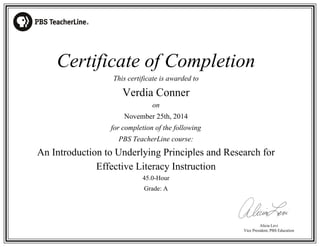 Alicia Levi 
Certificate of Completion 
Vice President, PBS Education 
This certificate is awarded to 
Verdia Conner 
on 
November 25th, 2014 
for completion of the following 
PBS TeacherLine course: 
An Introduction to Underlying Principles and Research for 
Effective Literacy Instruction 
45.0-Hour 
Grade: A 
