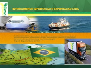 INTERCOMERCE LTDA has grown to become the well  known, privately-owned businesses, providing food,
agricultural, steel products, risk management, and others industrial products and services for many countries.
Our Businesses: Our operations span a range of markets and geographies
Export - Import without frontiers !
 