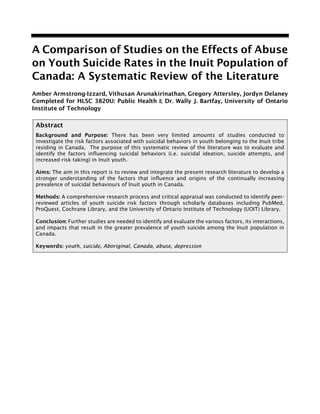A Comparison of Studies on the Effects of Abuse
on Youth Suicide Rates in the Inuit Population of
Canada: A Systematic Review of the Literature
Amber Armstrong-Izzard, Vithusan Arunakirinathan, Gregory Attersley, Jordyn Delaney
Completed for HLSC 3820U: Public Health I; Dr. Wally J. Bartfay, University of Ontario
Institute of Technology
Abstract
Background and Purpose: There has been very limited amounts of studies conducted to
investigate the risk factors associated with suicidal behaviors in youth belonging to the Inuit tribe
residing in Canada. The purpose of this systematic review of the literature was to evaluate and
identify the factors influencing suicidal behaviors (i.e. suicidal ideation, suicide attempts, and
increased-risk taking) in Inuit youth.
Aims: The aim in this report is to review and integrate the present research literature to develop a
stronger understanding of the factors that influence and origins of the continually increasing
prevalence of suicidal behaviours of Inuit youth in Canada.
Methods: A comprehensive research process and critical appraisal was conducted to identify peer-
reviewed articles of youth suicide risk factors through scholarly databases including PubMed,
ProQuest, Cochrane Library, and the University of Ontario Institute of Technology (UOIT) Library.
Conclusion: Further studies are needed to identify and evaluate the various factors, its interactions,
and impacts that result in the greater prevalence of youth suicide among the Inuit population in
Canada.
Keywords: youth, suicide, Aboriginal, Canada, abuse, depression
 