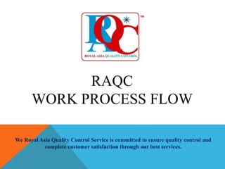 RAQC
WORK PROCESS FLOW
We Royal Asia Quality Control Service is committed to ensure quality control and
complete customer satisfaction through our best services.
 