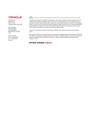White Paper Title 
December 2010 
Author: Jim Lein] 
Contributing Authors: Adarsh Pete 
Oracle Corporation 
World Headquarters 
500 Oracle Parkway 
Redwood Shores, CA 94065 
U.S.A. 
Worldwide Inquiries: 
Phone: +1.650.506.7000 
Fax: +1.650.506.7200 
oracle.com 
Copyright © 2010, Oracle and/or its affiliates. All rights reserved. This document is provided for information purposes only and the contents hereof are subject to change without notice. This document is not warranted to be error-free, nor subject to any other warranties or conditions, whether expressed orally or implied in law, including implied warranties and conditions of merchantability or fitness for a particular purpose. We specifically disclaim any liability with respect to this document and no contractual obligations are formed either directly or indirectly by this document. This document may not be reproduced or transmitted in any form or by any means, electronic or mechanical, for any purpose, without our prior written permission. 
Oracle and Java are registered trademarks of Oracle and/or its affiliates. Other names may be trademarks of their respective owners. 
AMD, Opteron, the AMD logo, and the AMD Opteron logo are trademarks or registered trademarks of Advanced Micro Devices. Intel and Intel Xeon are trademarks or registered trademarks of Intel Corporation. All SPARC trademarks are used under license and are trademarks or registered trademarks of SPARC International, Inc. UNIX is a registered trademark licensed through X/Open Company, Ltd. 0410 
