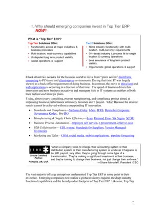 5 
II. Why should emerging companies invest in Top Tier ERP NOW? It took about two decades for the business world to move from ―green screen‖ mainframe computing to PC-based and client-server environments. During that time, IT was largely viewed as a back-office requirement of doing business. In contrast, the move to thin client and web applications is occurring in a fraction of that time. The speed of business drives this innovation and now business executives and managers look to IT systems as enablers of both their tactical and strategic plans. 
Today, almost every consulting, process reengineering, and compliance project aimed at improving business performance ultimately becomes an IT project. Why? Because the desired results cannot be achieved without corresponding IT innovation. 
 Standards and Compliance—Sarbanes Oxley, J-Sox, IFRS, Deutscher Corporate Governance Kodex, Pre-IPO 
 Manufacturing & Supply Chain Efficiency—Lean, Demand Flow, Six Sigma, SCOR 
 Business Process Automation—employee self service, e-procurement, order-to-cash 
 B2B Collaboration— EDI, e-store, Standards for Suppliers, Vendor Managed Inventories 
 Marketing and Sales—CRM, social media, mobile applications, pipeline forecasting 
The vast majority of large enterprises implemented Top Tier ERP at some point in their existence. Emerging companies now realize a global economy requires the deep industry functional capabilities and the broad product footprint of Top Tier ERP Likewise, Top Tier  