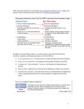 6 
ERP vendors like Oracle have invested heavily in making their products easier to deploy and maintain while constantly striving to reduce TCO (Total Cost of Ownership). 
In addition to the immediate impact, as a small companies grow they benefit from the flexibility, scalability, and functional richness of Top Tier ERP in— 
 Lower opportunity costs—IT infrastructure is in place for future innovation initiatives. 
 Earlier process automation—leveraging the broad product footprint of core ERP. 
 Avoidance of a “Rip and Replace” scenario—the disruption of replacing legacy systems. 
 Phased rollout—applications can more easily be deployed in smaller, easier projects. 
 Complementary portfolio—pick and choose from an extended portfolio of applications with an integrated architecture built on open standards to support future business needs. 
 