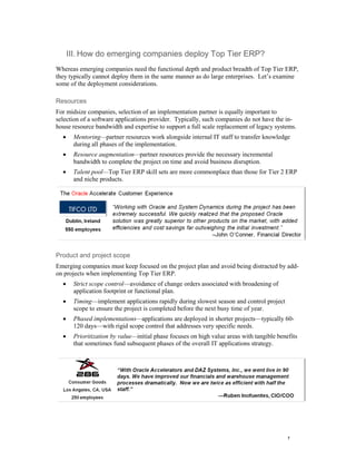 7 
III. How do emerging companies deploy Top Tier ERP? 
Whereas emerging companies need the functional depth and product breadth of Top Tier ERP, they typically cannot deploy them in the same manner as do large enterprises. Let’s examine some of the deployment considerations. 
Resources 
For midsize companies, selection of an implementation partner is equally important to selection of a software applications provider. Typically, such companies do not have the in- house resource bandwidth and expertise to support a full scale replacement of legacy systems. 
 Mentoring—partner resources work alongside internal IT staff to transfer knowledge during all phases of the implementation. 
 Resource augmentation—partner resources provide the necessary incremental bandwidth to complete the project on time and avoid business disruption. 
 Talent pool—Top Tier ERP skill sets are more commonplace than those for Tier 2 ERP and niche products. 
Product and project scope 
Emerging companies must keep focused on the project plan and avoid being distracted by add- on projects when implementing Top Tier ERP. 
 Strict scope control—avoidance of change orders associated with broadening of application footprint or functional plan. 
 Timing—implement applications rapidly during slowest season and control project scope to ensure the project is completed before the next busy time of year. 
 Phased implementations—applications are deployed in shorter projects—typically 60- 120 days—with rigid scope control that addresses very specific needs. 
 Prioritization by value—initial phase focuses on high value areas with tangible benefits that sometimes fund subsequent phases of the overall IT applications strategy. 
 