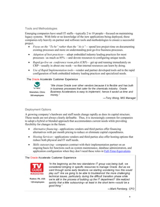 8 
Tools and Methodologies 
Emerging companies have small IT staffs—typically 2 to 10 people—focused on maintaining legacy systems. With little or no knowledge of the new applications being deployed, these companies rely heavily on partner and software tools and methodologies to ensure a successful project. 
 Focus on the “To be” rather than the “As is”— spend less project time on documenting existing processes and more on understanding post go-live business processes. 
 Adoption of best practices— adopt embedded industry leading practices for most processes –as much as 85% —and devote resources to configuring unique needs. 
 Rapid go-live on conference room pilot (CRP)— get up and running immediately on CRP—usually in about one week—so that internal resources can learn by doing. 
 Use of Rapid Implementation tools—vendor and partner developed tools aid in the rapid configuration of both embedded industry leading practices and specialized needs. 
Deployment Options 
A growing company’s hardware and staff needs change rapidly as does its capital structure. These needs are not always clearly definable. Thus, it is increasingly common for companies to adopt a hybrid or blended approach that accommodates current needs while providing flexibility for changes in the future. 
 Alternative financing—applications vendors and third parties offer financing alternatives with per month pricing to reduce or eliminate capital expenditures. 
 Hosting Services—applications vendors and third parties also offer hosting options that reduce both physical and IT staff needs. 
 Skills outsourcing—companies contract with their implementation partner on an ongoing basis for functions such as system maintenance, database administration, and application configuration when they don’t need these roles in Full-Time-Equivalents. 
 