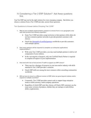 9 
IV. Considering a Tier 2 ERP Solution? Ask these questions first. 
Top Tier ERP may not be the right solution for every emerging company. But before you choose a solution from a Tier 2 ERP provider, answer these questions. 
Ten Questions to Answer before Choosing Tier 2 ERP 
1. Will we have multiple implementation partners to choose from in our geographic area with both product and industry expertise? 
 Some Tier 2 ERP providers assign territories to their partners while others do not have extensive partner networks to provide potential customers with choices. 
 Oracle has thousands of certified partners worldwide to provide customers with multiple options. 
2. How many partners will be required to complete our enterprise applications implementation? 
 With some Tier 2 ERP providers, you may need multiple partners to deliver all components of your solution. 
 In the vast majority of projects, only one Certified Oracle Partner is required to complete all aspects of your implementation 
3. How hard will it be to find and hire IT staff to support our ERP choice? 
 There may be a shortage of resources in your area and/or industry with skills matched to Tier 2 ERP provider’s solutions. 
 Oracle ERP skills are among the most common within consulting communities worldwide. 
4. Will we have to move to a different version of ERP when we grow beyond midsize and/or expand to multiple countries? 
 Commonly, Tier 2 ERP providers cannot scale to support large enterprise needs or multi-currency, multi-company operations. 
 Regardless of which ERP suite they choose, all Oracle ERP customers use the exact same versions of products, whether they are startups or multi-billion dollar conglomerates.  