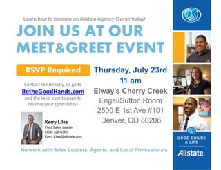 Learn how to become an Allstate Agency Owner today!
JOIN US AT OUR
MEET&GREET EVENT
Thursday, July 23rd
11 am
Elway’s Cherry Creek
Engel/Sutton Room
2500 E 1st Ave #101
Denver, CO 80206
RSVP Required
Contact me directly, or go to
BetheGoodHands.com
and the local events page to
reserve your spot today!
Network with Sales Leaders, Agents, and Local Professionals
Kerry Liles
Field Sales Leader
(303) 328-8361
Kerry.Liles@allstate.com
 