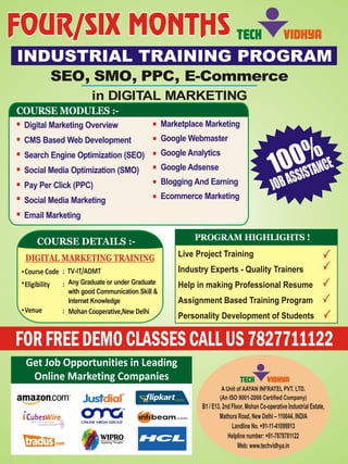 INDUSTRIAL TRAINING PROGRAM 
SEO, SMO, PPC, E-Commerce 
in DIGITAL MARKETING 
100% 
JOB ASSISTANCE 
COURSE DETAILS :- PROGRAM HIGHLIGHTS ! 
DIGITAL MARKETING TRAINING 
Course Code  
Eligibility 
Venue        
                          
                         
: TV-IT/ADMT 
: 
Any Graduate or under Graduate 
with good Communication Skill & 
Internet Knowledge 
Mohan Cooperative,New Delhi 
: 
Live Project Training 
Industry Experts - Quality Trainers 
Help in making Professional Resume 
Assignment Based Training Program 
Personality Development of Students 
FOR FREE DEMO CLASSES CALL US 7827711122  
Get Job Opportunities in Leading  
Online Marketing Companies 
TECH VIDHYA 
COURSE MODULES :- 
Marketplace Marketing 
Google Webmaster 
Google Analytics 
Google Adsense 
Blogging And Earning 
Ecommerce Marketing 
Digital Marketing Overview 
CMS Based Web Development 
Search Engine Optimization (SEO) 
Social Media Optimization (SMO) 
Pay Per Click (PPC) 
Social Media Marketing 
Email Marketing 
TECH VIDHYA 
A Unit of AAYAN INFRATEL PVT. LTD.  
(An ISO 9001-2008 Certified Company)  
B1 / E13, 2nd Floor, Mohan Co-operative Industrial Estate,  
      
Mathura Road, New Delhi – 110044, INDIA  
Landline No. +91-11-41099913  
Helpline number: +91-7878781122 
Web: www.techvidhya.in 
