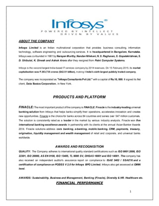 1
ABOUT THE COMPANY
Infosys Limited is an Indian multinational corporation that provides business consulting, information
technology, software engineering and outsourcing services. It is headquartered in Bangalore, Karnataka.
Infosys was co-founded in 1981 by Narayan Murthy, Nandan Nilekani,N. S. Raghavan, S. Gopalakrishnan, S.
D. Shibulal, K. Dinesh and Ashok Arora after they resigned from Patni Computer Systems.
Infosys is the second-largest India-based IT services company by 2014 revenues. On 15 February 2015, its market
capitalisation was ₹ 263,735 crores ($42.51 billion), making it India's sixth largest publicly traded company.
The company was incorporated as "InfosysConsultantsPvt Ltd." with a capital of Rs.10, 000. It signed its first
client, Data Basics Corporation, in New York.
PRODUCTS AND PLATFORM
FINACLE:Themost important product ofthecompany is FINACLE. Finacleis theindustry-leading universal
banking solution from Infosys that helps banks simplify their operations, accelerates innovation and creates
new opportunities. Finacle is the choice for banks across 84 countries and serves over 547 million customers.
The solution is consistently rated as a leader in the market by various industry analysts. Finacle won five
international banking excellence awards in partnership with its clients at the annual Asian Banker Awards
2014. Finacle solutions address core banking, e-banking, mobile banking, CRM, payments, treasury,
origination, liquidity management and wealth management of retail and corporate, and universal banks
worldwide.
AWARDS AND RECOGNISITION
QUALITY: The Company adheres to international quality standard certifications such as ISO 9001:2008, ISO
22301, ISO 20000, AS EN 9100, ISO 13485, TL 9000 SV, OHSAS 18001 and ISO 14001. The company has
also received an independent auditor's assurance report on compliance to ISAE 3402 / SSAE16 and a
certification of compliance on PCIDSS V 2.0 for Infosys BPO Limited. Infosys also get assessed at CMMi
level.
AWARDS: Sustainability, Business and Management, Banking (Finacle), Diversity & HR. Healthcare etc.
FINANCIAL PERFORMANCE
 
