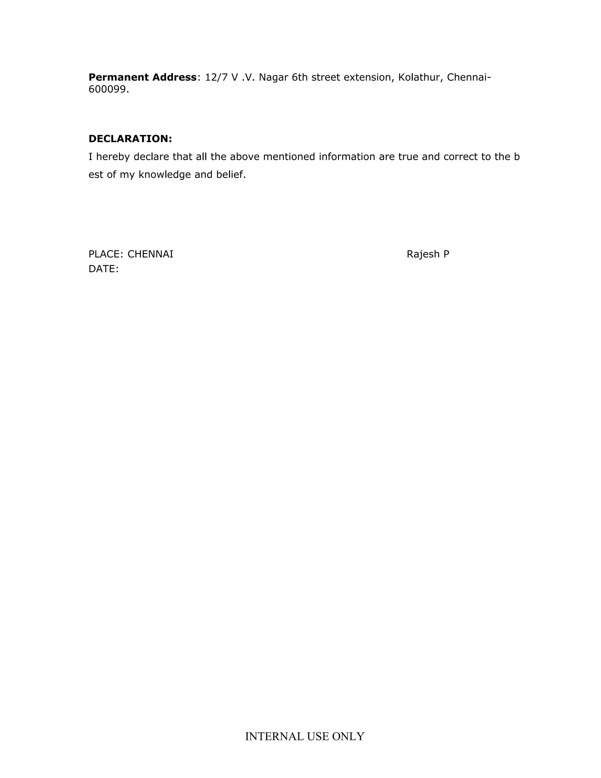 Permanent Address: 12/7 V .V. Nagar 6th street extension, Kolathur, Chennai-
600099.
DECLARATION:
I hereby declare that all the above mentioned information are true and correct to the b
est of my knowledge and belief.
PLACE: CHENNAI Rajesh P
DATE:
INTERNAL USE ONLY
 