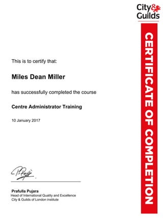 xxxxxxxThis is to certify that:
xxxxxxxMiles Dean Miller
xxxxxxxhas successfully completed the course
xxxxxxxCentre Administrator Training
xxxxxxx10 January 2017
xxxxxxxPrafulla Pujara
xxxx.xxHead of International Quality and Excellence
xxxxxxxCity & Guilds of London institute
Powered by TCPDF (www.tcpdf.org)
 