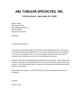 A&L TUBULAR SPECIALTIES, INC.
5124 Erie Street New Castle, PA 16102
Phillip A. Vargo
Manufacturer’s Rep.
A&L Tubular Specialties, Inc.
5124 Erie Street
New Castle, PA 16102
8/29/2016
To Whom It May Concern,
I’ve worked with Charlene Dropp for over 20 years as her Manufacture Rep. Charlene was
our Inside Sales contact with RathGibson. She is a driven and dedicated inside salesperson.
In the years she has worked with us, she has developed long-term relationships with our
customers and has helped increase our sales significantly over the years.
Charlene is polished and engaging without appearing slick or rehearsed – both qualities that
are hard to come by in an Inside Salesperson. She is fun to be around and has a great sense
of humor. With atleast 20 plus years of experience, Charlene will be a valuable asset to the
company that hires her.
Please feel free to contact me at 724-667-6101 if you need any additional information or
clarification.
Sincerely,
Phillip A. Vargo
 