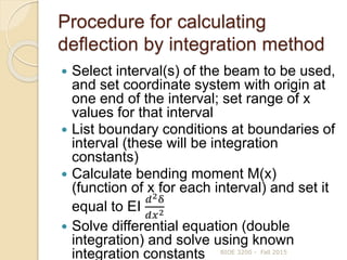 Procedure for calculating
deflection by integration method
 Select interval(s) of the beam to be used,
and set coordinate system with origin at
one end of the interval; set range of x
values for that interval
 List boundary conditions at boundaries of
interval (these will be integration
constants)
 Calculate bending moment M(x)
(function of x for each interval) and set it
equal to EI
𝑑2δ
𝑑𝑥2
 Solve differential equation (double
integration) and solve using known
integration constants BIOE 3200 - Fall 2015
 