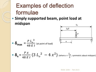 Examples of deflection
formulae
 Simply supported beam, point load at
midspan
 δmax =
𝑃 𝐿 𝑜
3
48 𝐸 𝐼
(at point of load)
 δx =
𝑃 𝑥
48 𝐸 𝐼
(3 𝐿 𝑜
2
− 4 𝑥2
) (where x <
𝐿 𝑜
2
; symmetric about midspan)
BIOE 3200 - Fall 2015
x
 