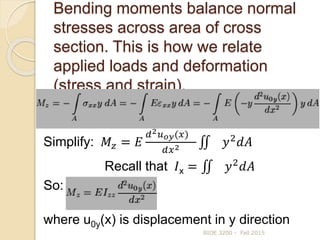 Bending moments balance normal
stresses across area of cross
section. This is how we relate
applied loads and deformation
(stress and strain).
BIOE 3200 - Fall 2015
Simplify: 𝑀𝑧 = 𝐸
𝑑2 𝑢 𝑜𝑦(𝑥)
𝑑𝑥2 𝑦2
𝑑𝐴
Recall that 𝐼x = 𝑦2
𝑑𝐴
So:
where u0y(x) is displacement in y direction
 