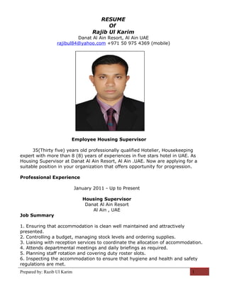 RESUME
Of
Rajib Ul Karim
Danat Al Ain Resort, Al Ain UAE
rajibul84@yahoo.com +971 50 975 4369 (mobile)
Employee Housing Supervisor
35(Thirty five) years old professionally qualified Hotelier, Housekeeping
expert with more than 8 (8) years of experiences in five stars hotel in UAE. As
Housing Supervisor at Danat Al Ain Resort, Al Ain .UAE. Now are applying for a
suitable position in your organization that offers opportunity for progression.
Professional Experience
January 2011 - Up to Present
Housing Supervisor
Danat Al Ain Resort
Al Ain , UAE
Job Summary
1. Ensuring that accommodation is clean well maintained and attractively
presented.
2. Controlling a budget, managing stock levels and ordering supplies.
3. Liaising with reception services to coordinate the allocation of accommodation.
4. Attends departmental meetings and daily briefings as required.
5. Planning staff rotation and covering duty roster slots.
6. Inspecting the accommodation to ensure that hygiene and health and safety
regulations are met.
Prepared by: Razib Ul Karim 1
 