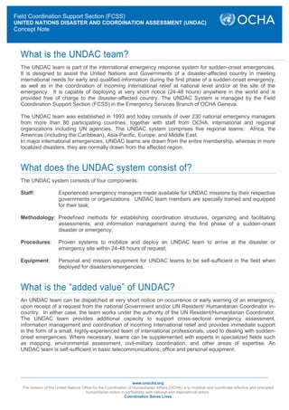 www.unocha.org
The mission of the United Nations Office for the Coordination of Humanitarian Affairs (OCHA) is to mobilize and coordinate effective and principled
humanitarian action in partnership with national and international actors.
Coordination Saves Lives
What is the UNDAC team?
The UNDAC team is part of the international emergency response system for sudden-onset emergencies.
It is designed to assist the United Nations and Governments of a disaster-affected country in meeting
international needs for early and qualified information during the first phase of a sudden-onset emergency,
as well as in the coordination of incoming international relief at national level and/or at the site of the
emergency. It is capable of deploying at very short notice (24-48 hours) anywhere in the world and is
provided free of charge to the disaster-affected country. The UNDAC System is managed by the Field
Coordination Support Section (FCSS) in the Emergency Services Branch of OCHA Geneva.
The UNDAC team was established in 1993 and today consists of over 230 national emergency managers
from more than 80 participating countries, together with staff from OCHA, international and regional
organizations including UN agencies. The UNDAC system comprises five regional teams: Africa, the
Americas (including the Caribbean), Asia-Pacific, Europe, and Middle East.
In major international emergencies, UNDAC teams are drawn from the entire membership, whereas in more
localized disasters, they are normally drawn from the affected region.
What does the UNDAC system consist of?
The UNDAC system consists of four components:
Staff: Experienced emergency managers made available for UNDAC missions by their respective
governments or organizations. UNDAC team members are specially trained and equipped
for their task;
Methodology: Predefined methods for establishing coordination structures, organizing and facilitating
assessments, and information management during the first phase of a sudden-onset
disaster or emergency;
Procedures: Proven systems to mobilize and deploy an UNDAC team to arrive at the disaster or
emergency site within 24-48 hours of request;
Equipment: Personal and mission equipment for UNDAC teams to be self-sufficient in the field when
deployed for disasters/emergencies.
What is the “added value” of UNDAC?
An UNDAC team can be dispatched at very short notice on occurrence or early warning of an emergency,
upon receipt of a request from the national Government and/or UN Resident/ Humanitarian Coordinator in-
country. In either case, the team works under the authority of the UN Resident/Humanitarian Coordinator.
The UNDAC team provides additional capacity to support cross-sectoral emergency assessment,
information management and coordination of incoming international relief and provides immediate support
in the form of a small, highly-experienced team of international professionals, used to dealing with sudden-
onset emergencies. Where necessary, teams can be supplemented with experts in specialized fields such
as mapping, environmental assessment, civil-military coordination, and other areas of expertise. An
UNDAC team is self-sufficient in basic telecommunications, office and personal equipment.
Field Coordination Support Section (FCSS)
UNITED NATIONS DISASTER AND COORDINATION ASSESSMENT (UNDAC)
Concept Note
 