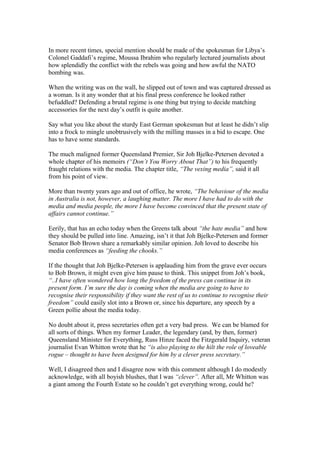 In more recent times, special mention should be made of the spokesman for Libya’s
Colonel Gaddafi’s regime, Moussa Ibrahim who regularly lectured journalists about
how splendidly the conflict with the rebels was going and how awful the NATO
bombing was.
When the writing was on the wall, he slipped out of town and was captured dressed as
a woman. Is it any wonder that at his final press conference he looked rather
befuddled? Defending a brutal regime is one thing but trying to decide matching
accessories for the next day’s outfit is quite another.
Say what you like about the sturdy East German spokesman but at least he didn’t slip
into a frock to mingle unobtrusively with the milling masses in a bid to escape. One
has to have some standards.
The much maligned former Queensland Premier, Sir Joh Bjelke-Petersen devoted a
whole chapter of his memoirs (“Don’t You Worry About That”) to his frequently
fraught relations with the media. The chapter title, “The vexing media”, said it all
from his point of view.
More than twenty years ago and out of office, he wrote, “The behaviour of the media
in Australia is not, however, a laughing matter. The more I have had to do with the
media and media people, the more I have become convinced that the present state of
affairs cannot continue.”
Eerily, that has an echo today when the Greens talk about “the hate media” and how
they should be pulled into line. Amazing, isn’t it that Joh Bjelke-Petersen and former
Senator Bob Brown share a remarkably similar opinion. Joh loved to describe his
media conferences as “feeding the chooks.”
If the thought that Joh Bjelke-Petersen is applauding him from the grave ever occurs
to Bob Brown, it might even give him pause to think. This snippet from Joh’s book,
“..I have often wondered how long the freedom of the press can continue in its
present form. I’m sure the day is coming when the media are going to have to
recognise their responsibility if they want the rest of us to continue to recognise their
freedom” could easily slot into a Brown or, since his departure, any speech by a
Green pollie about the media today.
No doubt about it, press secretaries often get a very bad press. We can be blamed for
all sorts of things. When my former Leader, the legendary (and, by then, former)
Queensland Minister for Everything, Russ Hinze faced the Fitzgerald Inquiry, veteran
journalist Evan Whitton wrote that he “is also playing to the hilt the role of loveable
rogue – thought to have been designed for him by a clever press secretary.”
Well, I disagreed then and I disagree now with this comment although I do modestly
acknowledge, with all boyish blushes, that I was “clever”. After all, Mr Whitton was
a giant among the Fourth Estate so he couldn’t get everything wrong, could he?
 