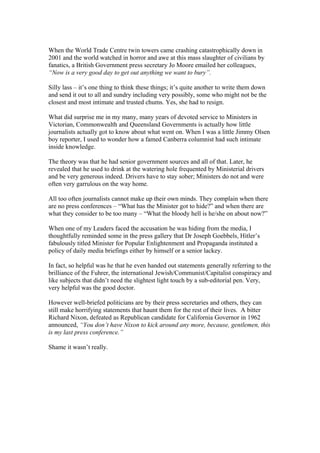When the World Trade Centre twin towers came crashing catastrophically down in
2001 and the world watched in horror and awe at this mass slaughter of civilians by
fanatics, a British Government press secretary Jo Moore emailed her colleagues,
“Now is a very good day to get out anything we want to bury”.
Silly lass – it’s one thing to think these things; it’s quite another to write them down
and send it out to all and sundry including very possibly, some who might not be the
closest and most intimate and trusted chums. Yes, she had to resign.
What did surprise me in my many, many years of devoted service to Ministers in
Victorian, Commonwealth and Queensland Governments is actually how little
journalists actually got to know about what went on. When I was a little Jimmy Olsen
boy reporter, I used to wonder how a famed Canberra columnist had such intimate
inside knowledge.
The theory was that he had senior government sources and all of that. Later, he
revealed that he used to drink at the watering hole frequented by Ministerial drivers
and be very generous indeed. Drivers have to stay sober; Ministers do not and were
often very garrulous on the way home.
All too often journalists cannot make up their own minds. They complain when there
are no press conferences – “What has the Minister got to hide?” and when there are
what they consider to be too many – “What the bloody hell is he/she on about now?”
When one of my Leaders faced the accusation he was hiding from the media, I
thoughtfully reminded some in the press gallery that Dr Joseph Goebbels, Hitler’s
fabulously titled Minister for Popular Enlightenment and Propaganda instituted a
policy of daily media briefings either by himself or a senior lackey.
In fact, so helpful was he that he even handed out statements generally referring to the
brilliance of the Fuhrer, the international Jewish/Communist/Capitalist conspiracy and
like subjects that didn’t need the slightest light touch by a sub-editorial pen. Very,
very helpful was the good doctor.
However well-briefed politicians are by their press secretaries and others, they can
still make horrifying statements that haunt them for the rest of their lives. A bitter
Richard Nixon, defeated as Republican candidate for California Governor in 1962
announced, “You don’t have Nixon to kick around any more, because, gentlemen, this
is my last press conference.”
Shame it wasn’t really.
 
