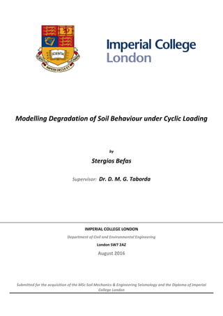 Modelling Degradation of Soil Behaviour under Cyclic Loading
by
Stergios Befas
Supervisor: Dr. D. M. G. Taborda
IMPERIAL COLLEGE LONDON
Department of Civil and Environmental Engineering
London SW7 2AZ
August 2016
Submitted for the acquisition of the MSc Soil Mechanics & Engineering Seismology and the Diploma of Imperial
College London
 