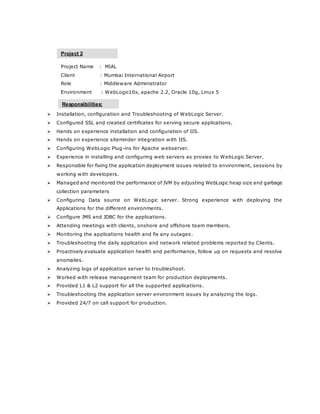Project Name : MIAL
Client : Mumbai International Airport
Role : Middleware Administrator
Environment : WebLogic10x, apache 2.2, Oracle 10g, Linux 5
 Installation, configuration and Troubleshooting of WebLogic Server.
 Configured SSL and created certificates for serving secure applications.
 Hands on experience installation and configuration of IIS.
 Hands on experience siteminder integration with IIS.
 Configuring WebLogic Plug-ins for Apache webserver.
 Experience in installing and configuring web servers as proxies to WebLogic Server.
 Responsible for fixing the application deployment issues related to environment, sessions by
working with developers.
 Managed and monitored the performance of JVM by adjusting WebLogic heap size and garbage
collection parameters
 Configuring Data source on WebLogic server. Strong experience with deploying the
Applications for the different environments.
 Configure JMS and JDBC for the applications.
 Attending meetings with clients, onshore and offshore team members.
 Monitoring the applications health and fix any outages.
 Troubleshooting the daily application and network related problems reported by Clients.
 Proactively evaluate application health and performance, follow up on requests and resolve
anomalies.
 Analyzing logs of application server to troubleshoot.
 Worked with release management team for production deployments.
 Provided L1 & L2 support for all the supported applications.
 Troubleshooting the application server environment issues by analyzing the logs.
 Provided 24/7 on call support for production.
Project 2
Responsibilities:
 