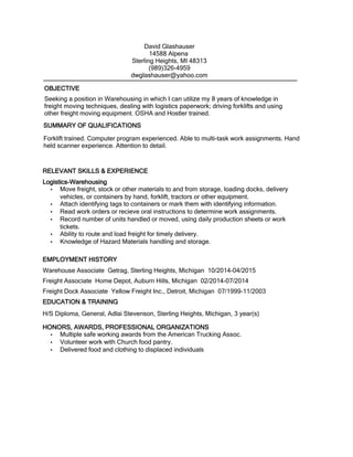 Seeking a position in Warehousing in which I can utilize my 8 years of knowledge in
freight moving techniques, dealing with logistics paperwork; driving forklifts and using
other freight moving equipment. OSHA and Hostler trained.
EDUCATION & TRAINING
H/S Diploma, General, Adlai Stevenson, Sterling Heights, Michigan, 3 year(s)
David Glashauser
14588 Alpena
Sterling Heights, MI 48313
(989)326-4959
dwglashauser@yahoo.com
SUMMARY OF QUALIFICATIONS
Forklift trained. Computer program experienced. Able to multi-task work assignments. Hand
held scanner experience. Attention to detail.
Logistics-Warehousing
• Move freight, stock or other materials to and from storage, loading docks, delivery
vehicles, or containers by hand, forklift, tractors or other equipment.
• Attach identifying tags to containers or mark them with identifying information.
• Read work orders or recieve oral instructions to determine work assignments.
• Record number of units handled or moved, using daily production sheets or work
tickets.
• Ability to route and load freight for timely delivery.
• Knowledge of Hazard Materials handling and storage.
RELEVANT SKILLS & EXPERIENCE
EMPLOYMENT HISTORY
Warehouse Associate Getrag, Sterling Heights, Michigan 10/2014-04/2015
Freight Associate Home Depot, Auburn Hills, Michigan 02/2014-07/2014
Freight Dock Associate Yellow Freight Inc., Detroit, Michigan 07/1999-11/2003
HONORS, AWARDS, PROFESSIONAL ORGANIZATIONS
• Multiple safe working awards from the American Trucking Assoc.
• Volunteer work with Church food pantry.
• Delivered food and clothing to displaced individuals
OBJECTIVE
 
