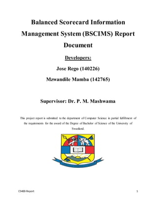 CS400-Report 1
Balanced Scorecard Information
Management System (BSCIMS) Report
Document
Developers:
Jose Rego (140226)
Mzwandile Mamba (142765)
Supervisor: Dr. P. M. Mashwama
This project report is submitted to the department of Computer Science in partial fulfillment of
the requirements for the award of the Degree of Bachelor of Science of the University of
Swaziland.
 