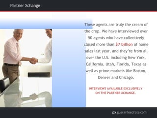These agents are truly the cream of
the crop. We have interviewed over
50 agents who have collectively
closed more than $7 billion of home
sales last year, and they’re from all
over the U.S. including New York,
California, Utah, Florida, Texas as
well as prime markets like Boston,
Denver and Chicago.
INTERVIEWS AVAILABLE EXCLUSIVELY
ON THE PARTNER XCHANGE.
 
