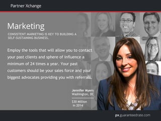 Employ the tools that will allow you to contact
your past clients and sphere of influence a
minimum of 24 times a year. Your past
customers should be your sales force and your
biggest advocates providing you with referrals.
Jennifer Myers
Washington, DC
-------------------
$30 Million
in 2014
CONSISTENT MARKETING IS KEY TO BUILDING A
SELF-SUSTAINING BUSINESS.
 
