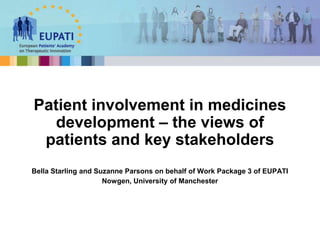 Bella Starling and Suzanne Parsons on behalf of Work Package 3 of EUPATI
Nowgen, University of Manchester
Patient involvement in medicines
development – the views of
patients and key stakeholders
 