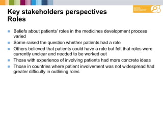 Key stakeholders perspectives
Roles
 Beliefs about patients‟ roles in the medicines development process
varied
 Some raised the question whether patients had a role
 Others believed that patients could have a role but felt that roles were
currently unclear and needed to be worked out
 Those with experience of involving patients had more concrete ideas
 Those in countries where patient involvement was not widespread had
greater difficulty in outlining roles
 