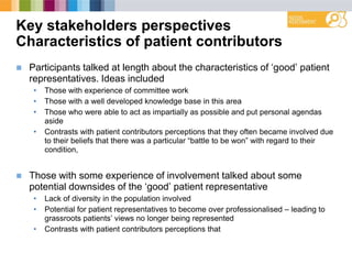 Key stakeholders perspectives
Characteristics of patient contributors
 Participants talked at length about the characteristics of „good‟ patient
representatives. Ideas included
• Those with experience of committee work
• Those with a well developed knowledge base in this area
• Those who were able to act as impartially as possible and put personal agendas
aside
• Contrasts with patient contributors perceptions that they often became involved due
to their beliefs that there was a particular “battle to be won” with regard to their
condition,
 Those with some experience of involvement talked about some
potential downsides of the „good‟ patient representative
• Lack of diversity in the population involved
• Potential for patient representatives to become over professionalised – leading to
grassroots patients‟ views no longer being represented
• Contrasts with patient contributors perceptions that
 