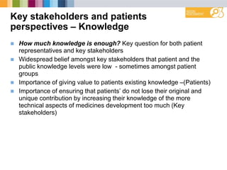 Key stakeholders and patients
perspectives – Knowledge
 How much knowledge is enough? Key question for both patient
representatives and key stakeholders
 Widespread belief amongst key stakeholders that patient and the
public knowledge levels were low - sometimes amongst patient
groups
 Importance of giving value to patients existing knowledge –(Patients)
 Importance of ensuring that patients‟ do not lose their original and
unique contribution by increasing their knowledge of the more
technical aspects of medicines development too much (Key
stakeholders)
 