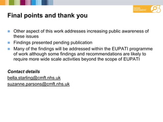 Final points and thank you
 Other aspect of this work addresses increasing public awareness of
these issues
 Findings presented pending publication
 Many of the findings will be addressed within the EUPATI programme
of work although some findings and recommendations are likely to
require more wide scale activities beyond the scope of EUPATI
Contact details
bella.starling@cmft.nhs.uk
suzanne.parsons@cmft.nhs.uk
 