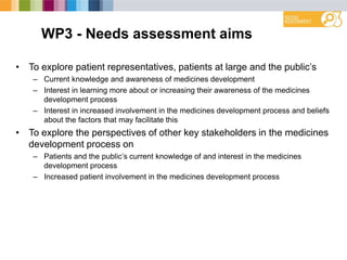 WP3 - Needs assessment aims
• To explore patient representatives, patients at large and the public‟s
– Current knowledge and awareness of medicines development
– Interest in learning more about or increasing their awareness of the medicines
development process
– Interest in increased involvement in the medicines development process and beliefs
about the factors that may facilitate this
• To explore the perspectives of other key stakeholders in the medicines
development process on
– Patients and the public‟s current knowledge of and interest in the medicines
development process
– Increased patient involvement in the medicines development process
 