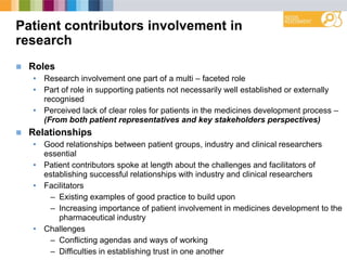Patient contributors involvement in
research
 Roles
• Research involvement one part of a multi – faceted role
• Part of role in supporting patients not necessarily well established or externally
recognised
• Perceived lack of clear roles for patients in the medicines development process –
(From both patient representatives and key stakeholders perspectives)
 Relationships
• Good relationships between patient groups, industry and clinical researchers
essential
• Patient contributors spoke at length about the challenges and facilitators of
establishing successful relationships with industry and clinical researchers
• Facilitators
– Existing examples of good practice to build upon
– Increasing importance of patient involvement in medicines development to the
pharmaceutical industry
• Challenges
– Conflicting agendas and ways of working
– Difficulties in establishing trust in one another
 