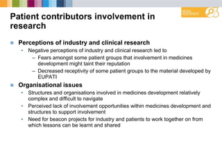 Patient contributors involvement in
research
 Perceptions of industry and clinical research
• Negative perceptions of industry and clinical research led to
– Fears amongst some patient groups that involvement in medicines
development might taint their reputation
– Decreased receptivity of some patient groups to the material developed by
EUPATI
 Organisational issues
• Structures and organisations involved in medicines development relatively
complex and difficult to navigate
• Perceived lack of involvement opportunities within medicines development and
structures to support involvement
• Need for beacon projects for industry and patients to work together on from
which lessons can be learnt and shared
 