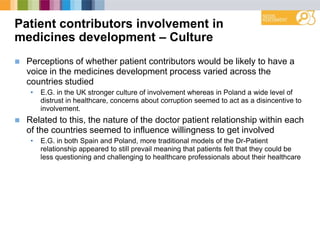 Patient contributors involvement in
medicines development – Culture
 Perceptions of whether patient contributors would be likely to have a
voice in the medicines development process varied across the
countries studied
• E.G. in the UK stronger culture of involvement whereas in Poland a wide level of
distrust in healthcare, concerns about corruption seemed to act as a disincentive to
involvement.
 Related to this, the nature of the doctor patient relationship within each
of the countries seemed to influence willingness to get involved
• E.G. in both Spain and Poland, more traditional models of the Dr-Patient
relationship appeared to still prevail meaning that patients felt that they could be
less questioning and challenging to healthcare professionals about their healthcare
 