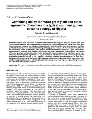 African Journal of Biotechnology Vol. 8 (11), pp. 2518-2522, 3 June, 2009
Available online at http://www.academicjournals.org/AJB
ISSN 1684–5315 © 2009 Academic Journals
Full Length Research Paper
Combining ability for maize grain yield and other
agronomic characters in a typical southern guinea
savanna ecology of Nigeria
Bello, O. B.* and Olaoye, G.
Department of Agronomy, University of Ilorin, Ilorin, Nigeria.
Accepted 22 May, 2009
Field experiments were conducted at the University of Ilorin Teaching and Research Farm in 2005 and
2006 cropping seasons with the objective to evaluate the combining ability for maize grain yield and
other agronomic characters in 10 open pollinated maize varieties, which have been selected for high
yield and stress tolerance. General combining ability (gca) and year (y) effects were significant for all
the parameters except plant height, while specific combining ability (sca) and gca x year effects were
significant only for grain yield. However, Tze Comp4 Dmr Srbc2, Tze Comp4 C2 and Acr 94 Tze Comp5
which are good general combiners for maize grain yield, also showed positive significant gca x year
effects for flowering traits. Significant sca x year interaction effects were recorded for maize grain yield
and days to flowering, with Hei 97 Tze Comp3 C4 combining very well with 3 parents (Acr 90 Pool 16-Dt,
Tze Comp4-Dmr Srbc2 and Tze Comp4 C2). These parents and their hybrids probably have genes that
can be introgressed into other promising lines in developing early maturing and high yielding varieties
for cultivation in the Nigeria savannas.
Key words: Zea mays L., general combining ability, specific combining ability, grain yield, Nigeria savannas.
INTRODUCTION
Maize production in the southern guinea savanna (SGS)
of Nigeria is constrained by several factors including
drought, low soil nutrient status and susceptibility to pests
and diseases as well as poor adaptation to the agro-eco-
logies (Olaoye et al., 2004). Maize breeders have there-
fore devoted effort to developing superior genotypes for
grain yield and adaptation to the different stress factors
(Olaoye et al., 2005). To establish a sound basis for any
breeding programme, aimed at achieving higher yield,
breeders must have information on the nature of
combining ability of parents, their behaviour and
performance in hybrid combination (Chawla and Gupta,
1984). Such knowledge of combining ability is essential
for selection of suitable parents for hybridization and
identification of promising hybrids for the development of
improved varieties for a diverse agro-ecology such as the
SGS of Nigeria (Alabi et al., 1987). Combining ability of
an inbred rests on its ability to produce superior hybrids
*Corresponding author. E-mail: obbello2002@yahoo.com.
in combination with other inbreds. General combining abi-
lity (gca) as defined by Sprague and Tatum (1942) is the
average performance of a genotype in hybrid com-
bination while specific combining ability (sca) as those
cases in which certain combinations perform relatively
better or worse than would be expected on the basis of
the average performance. Falconer (1989) observed that
gca is directly related to the breeding value of the parent
and is associated with additive genetic effects, while sca
is associated with non-additive such as dominance, epis-
tatic and genotype x environment interaction effects
(Rojas and Sprague, 1952).
Estimate of combining ability using diallel-mating
design has been widely used to provide information on
the performance of parental populations and their hete-
rotic pattern in crosses, identify heterotic groups and
predict performance of new populations (composites)
derived from such crosses (Miranda Filho, 1985). This
approach has been used in identifying suitable maize
genotypes for improvement of grain yield and other
agronomic traits (Castilo-Gozalez and Goodman, 1989;
Iken and Olakojo, 2002), adaptation to tropical environ-
 