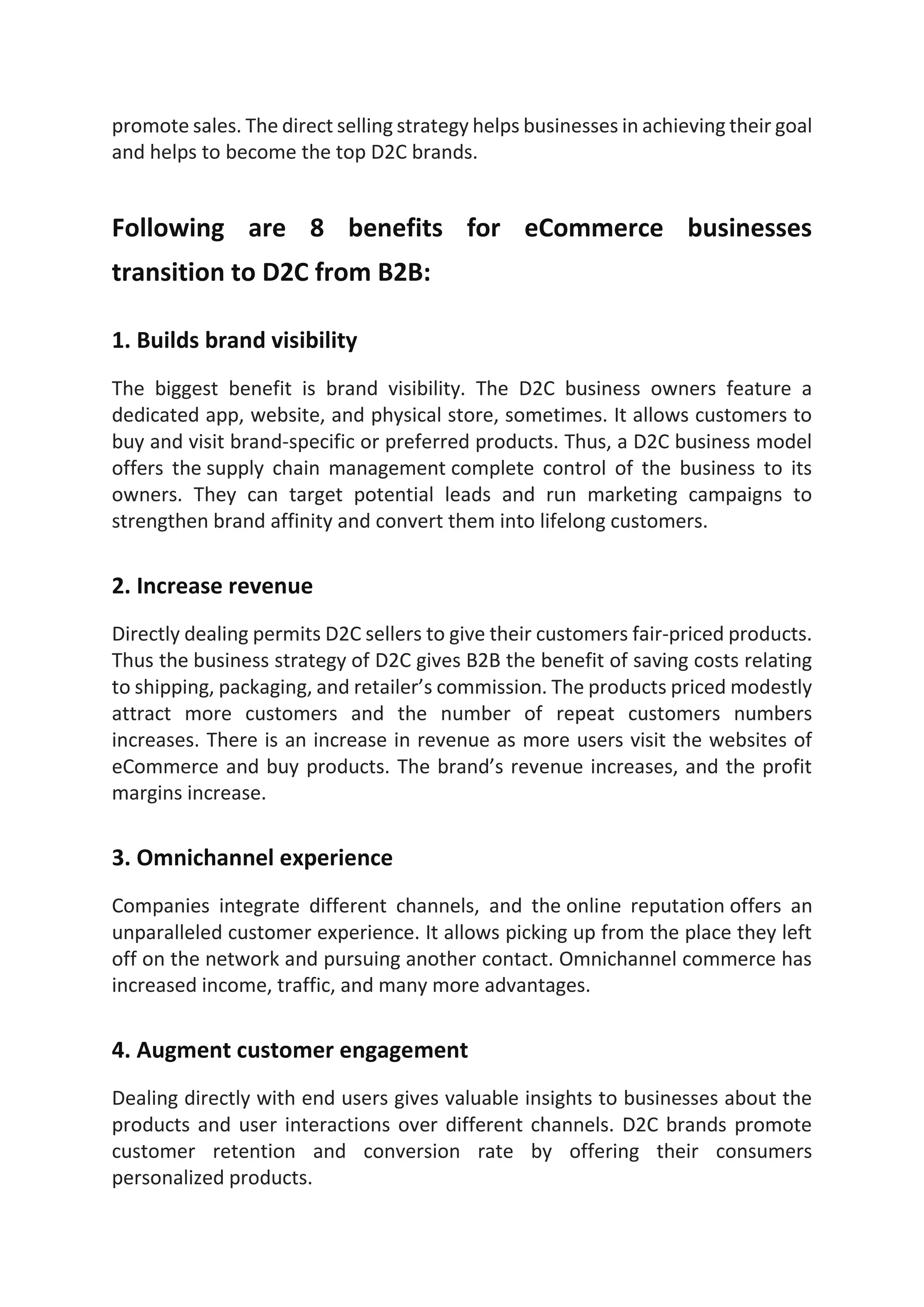 promote sales. The direct selling strategy helps businesses in achieving their goal
and helps to become the top D2C brands.
Following are 8 benefits for eCommerce businesses
transition to D2C from B2B:
1. Builds brand visibility
The biggest benefit is brand visibility. The D2C business owners feature a
dedicated app, website, and physical store, sometimes. It allows customers to
buy and visit brand-specific or preferred products. Thus, a D2C business model
offers the supply chain management complete control of the business to its
owners. They can target potential leads and run marketing campaigns to
strengthen brand affinity and convert them into lifelong customers.
2. Increase revenue
Directly dealing permits D2C sellers to give their customers fair-priced products.
Thus the business strategy of D2C gives B2B the benefit of saving costs relating
to shipping, packaging, and retailer’s commission. The products priced modestly
attract more customers and the number of repeat customers numbers
increases. There is an increase in revenue as more users visit the websites of
eCommerce and buy products. The brand’s revenue increases, and the profit
margins increase.
3. Omnichannel experience
Companies integrate different channels, and the online reputation offers an
unparalleled customer experience. It allows picking up from the place they left
off on the network and pursuing another contact. Omnichannel commerce has
increased income, traffic, and many more advantages.
4. Augment customer engagement
Dealing directly with end users gives valuable insights to businesses about the
products and user interactions over different channels. D2C brands promote
customer retention and conversion rate by offering their consumers
personalized products.
 