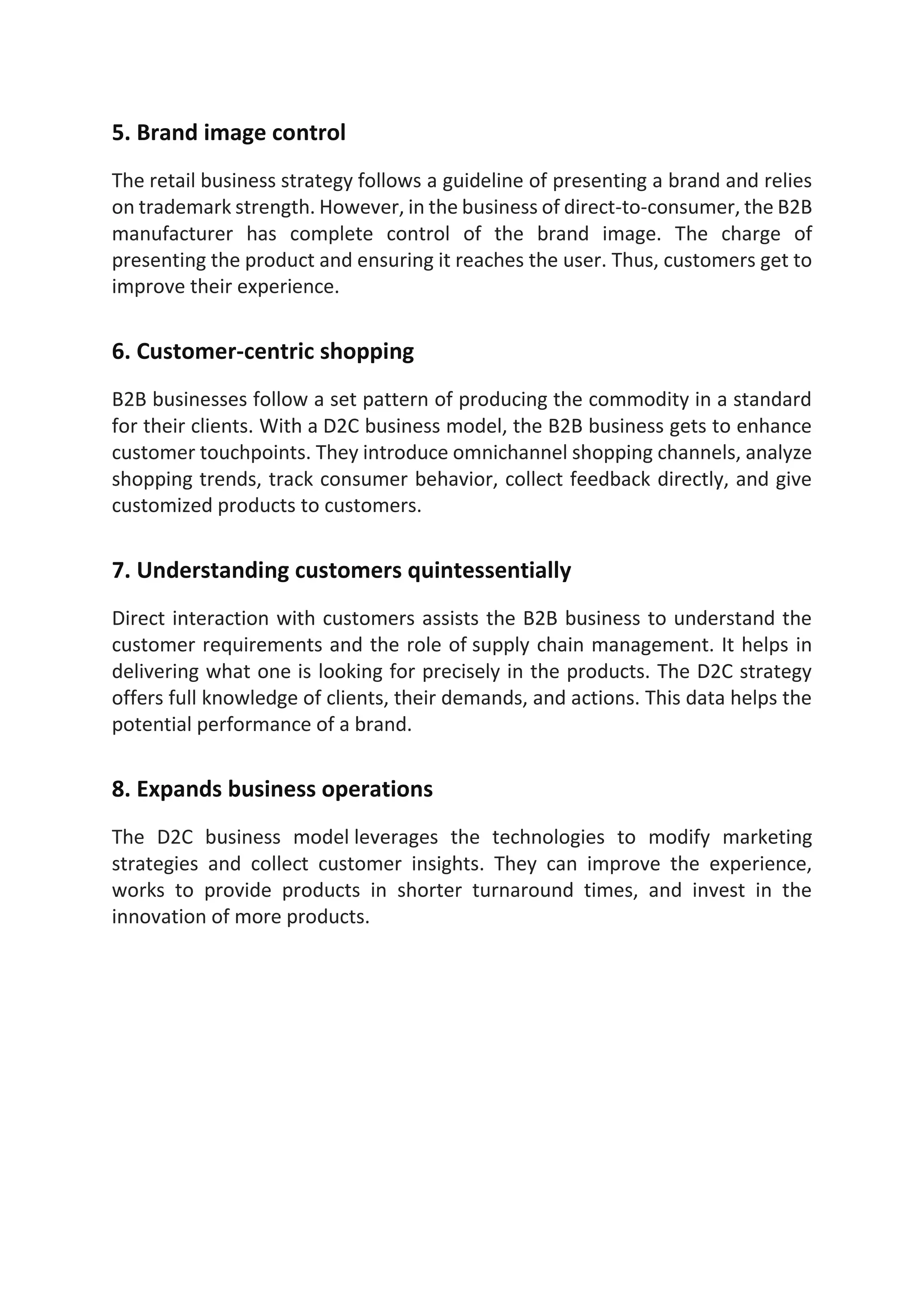 5. Brand image control
The retail business strategy follows a guideline of presenting a brand and relies
on trademark strength. However, in the business of direct-to-consumer, the B2B
manufacturer has complete control of the brand image. The charge of
presenting the product and ensuring it reaches the user. Thus, customers get to
improve their experience.
6. Customer-centric shopping
B2B businesses follow a set pattern of producing the commodity in a standard
for their clients. With a D2C business model, the B2B business gets to enhance
customer touchpoints. They introduce omnichannel shopping channels, analyze
shopping trends, track consumer behavior, collect feedback directly, and give
customized products to customers.
7. Understanding customers quintessentially
Direct interaction with customers assists the B2B business to understand the
customer requirements and the role of supply chain management. It helps in
delivering what one is looking for precisely in the products. The D2C strategy
offers full knowledge of clients, their demands, and actions. This data helps the
potential performance of a brand.
8. Expands business operations
The D2C business model leverages the technologies to modify marketing
strategies and collect customer insights. They can improve the experience,
works to provide products in shorter turnaround times, and invest in the
innovation of more products.
 