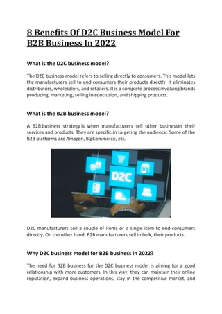 8 Benefits Of D2C Business Model For
B2B Business In 2022
What is the D2C business model?
The D2C business model refers to selling directly to consumers. This model lets
the manufacturers sell to end consumers their products directly. It eliminates
distributors, wholesalers, and retailers. It is a complete process involving brands
producing, marketing, selling in conclusion, and shipping products.
What is the B2B business model?
A B2B business strategy is when manufacturers sell other businesses their
services and products. They are specific in targeting the audience. Some of the
B2B platforms are Amazon, BigCommerce, etc.
D2C manufacturers sell a couple of items or a single item to end-consumers
directly. On the other hand, B2B manufacturers sell in bulk, their products.
Why D2C business model for B2B business in 2022?
The need for B2B business for the D2C business model is aiming for a good
relationship with more customers. In this way, they can maintain their online
reputation, expand business operations, stay in the competitive market, and
 