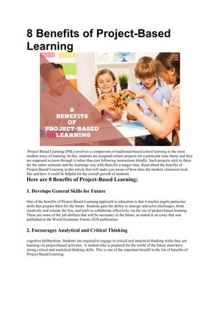 8 Benefits of Project-Based
Learning
Project Based Learning (PBL) involves a comparison of traditional-based school learning to the most
modern ways of learning. In this, students are assigned certain projects for a particular time frame and they
are supposed to learn through it rather than just following instructions blindly. Such projects stick to them
for the entire semester and the learnings stay with them for a longer time. Read about the benefits of
Project-Based Learning in this article that will make you aware of how does the modern classroom look
like and how it could be helpful for the overall growth of students.
Here are 8 Benefits of Project-Based Learning;
1. Develops General Skills for Future
One of the benefits of Project-Based Learning approach to education is that it teaches pupils particular
skills that prepare them for the future. Students gain the ability to manage and solve challenges, think
creatively and outside the box, and learn to collaborate effectively via the use of project-based learning.
These are some of the job abilities that will be necessary in the future, as stated in an essay that was
published in the World Economic Forum 2020 publication.
2. Encourages Analytical and Critical Thinking
cognitive deliberation, Students are required to engage in critical and analytical thinking while they are
learning via project-based activities. A student who is prepared for the world of the future must have
strong critical and analytical thinking skills. This is one of the important benefit in the list of benefits of
Project-Based Learning.
 