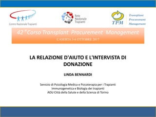 42° Corso Transplant Procurement Management
CASERTA 3-6 OTTOBRE 2017
LA RELAZIONE D'AIUTO E L'INTERVISTA DI
DONAZIONE
LINDA BENNARDI
Servizio di Psicologia Medica e Psicoterapia per i Trapianti
Immunogenetica e Biologia dei trapianti
AOU Città della Salute e della Scienza di Torino
 