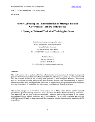 European Journal of Business and Management                                               www.iiste.org

ISSN 2222-1905 (Paper) ISSN 2222-2839 (Online)

Vol 3, No.3




        Factors Affecting the Implementation of Strategic Plans in
                    Government Tertiary Institutions:
              A Survey of Selected Technical Training Institutes



                                Omboi Bernard Messah (corresponding author)
                                  School of Business & Management Studies
                                         Kenya Methodist University
                                      P O box 267-60200, Meru -Kenya
                             Tel: +254 724770275 E-mail: messahb@yahoo.co.uk


                                              Paul Gitau Mucai
                                            P.O Box 100- 60125
                                          Kubukubu- Embu Kenya
                              Tel+254722818136 E-mail:pegmucai@gmail.com



Abstract
This study carried out an analysis of factors influencing the implementation of strategic management
plans in selected tertiary institutions in Meru central District. The study was guided by four objectives and
data was collected to answer the following four questions: - How managerial Behavior, Institutional
policies, Resources allocation and Rewards and Incentives influence the implementation of strategic
management plans. Four null hypotheses were tested to inform on the decision process of accepting or
rejecting the influence of each of the four independent variables on the dependent variable.


The research design was a descriptive survey carried out in Meru central District and the selected
governments sponsored tertiary institutions were; - Nkabune and Kiirua Technical Training Institutions.
The population for the study ware the institutions’ Managers and serving Lecturers in the tertiary
institutions within the selected institutions Meru Central District. The accessible population was made up
of 136 Lecturers, 30 heads of departments and 12 top manager; totaling to an accessible population of 178
respondents.




                                                     85
 