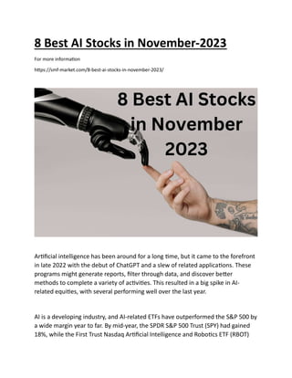 8 Best AI Stocks in November-2023
For more informa on
h ps://smf-market.com/8-best-ai-stocks-in-november-2023/
Ar ﬁcial intelligence has been around for a long me, but it came to the forefront
in late 2022 with the debut of ChatGPT and a slew of related applica ons. These
programs might generate reports, ﬁlter through data, and discover be er
methods to complete a variety of ac vi es. This resulted in a big spike in AI-
related equi es, with several performing well over the last year.
AI is a developing industry, and AI-related ETFs have outperformed the S&P 500 by
a wide margin year to far. By mid-year, the SPDR S&P 500 Trust (SPY) had gained
18%, while the First Trust Nasdaq Ar ﬁcial Intelligence and Robo cs ETF (RBOT)
 