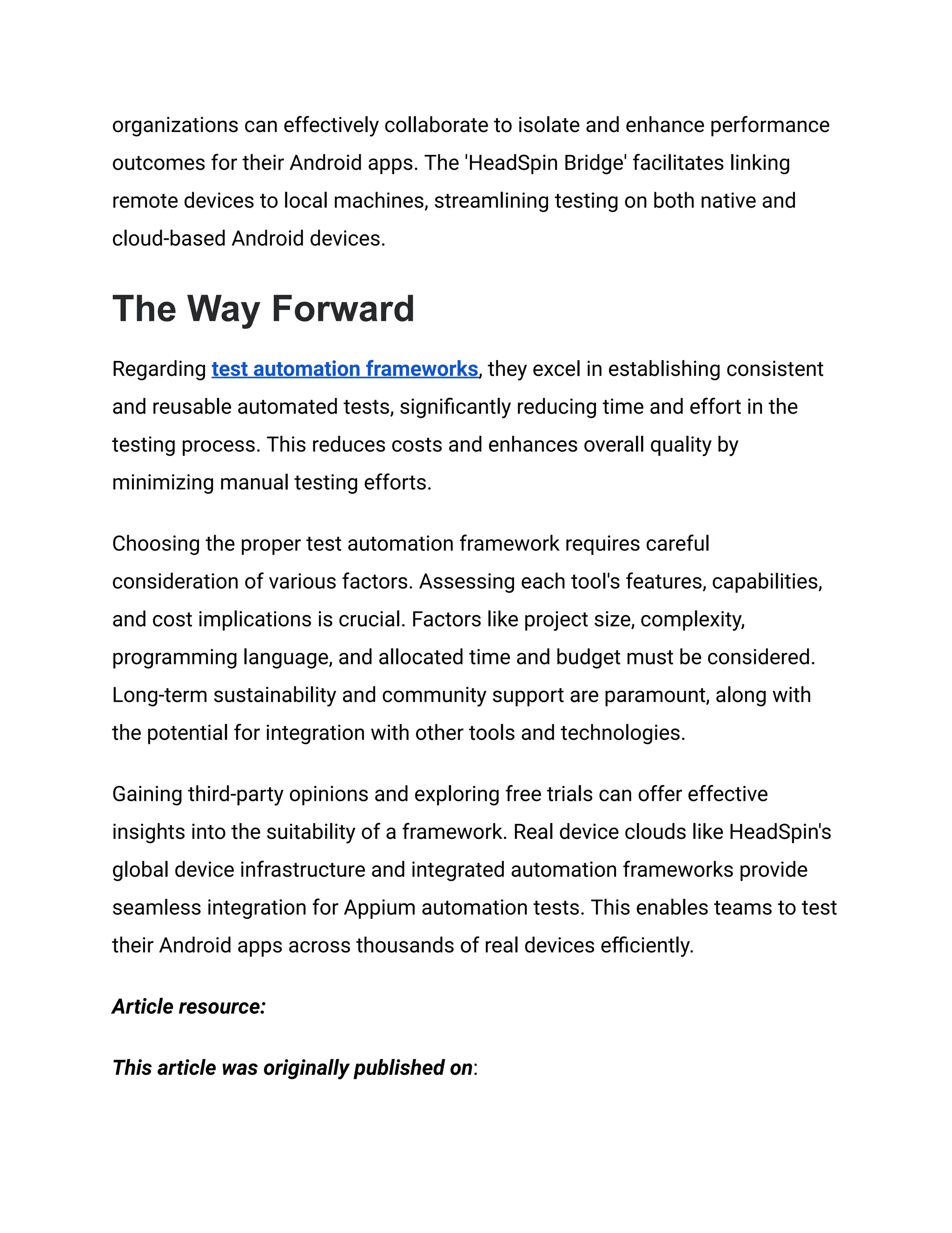 organizations can effectively collaborate to isolate and enhance performance outcomes for their Android apps. The 'HeadSpin Bridge' facilitates linking remote devices to local machines, streamlining testing on both native and cloud-based Android devices. The Way Forward Regarding test automation frameworks, they excel in establishing consistent and reusable automated tests, significantly reducing time and effort in the testing process. This reduces costs and enhances overall quality by minimizing manual testing efforts. Choosing the proper test automation framework requires careful consideration of various factors. Assessing each tool's features, capabilities, and cost implications is crucial. Factors like project size, complexity, programming language, and allocated time and budget must be considered. Long-term sustainability and community support are paramount, along with the potential for integration with other tools and technologies. Gaining third-party opinions and exploring free trials can offer effective insights into the suitability of a framework. Real device clouds like HeadSpin's global device infrastructure and integrated automation frameworks provide seamless integration for Appium automation tests. This enables teams to test their Android apps across thousands of real devices efficiently. Article resource: This article was originally published on: 